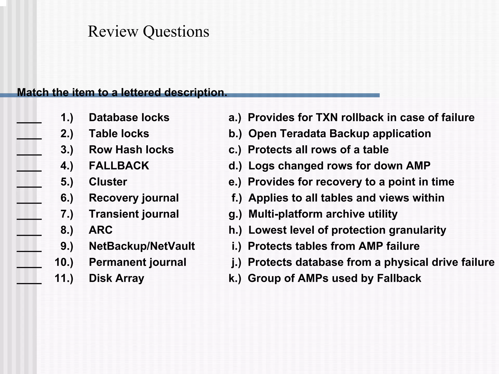 Review Questions
Match the item to a lettered description.
a.) Provides for TXN rollback in case of failure
b.) Open Teradata Backup application
c.) Protects all rows of a table
d.) Logs changed rows for down AMP
e.) Provides for recovery to a point in time
f.) Applies to all tables and views within
g.) Multi-platform archive utility
h.) Lowest level of protection granularity
i.) Protects tables from AMP failure
j.) Protects database from a physical drive failure
k.) Group of AMPs used by Fallback
____ 1.) Database locks
____ 2.) Table locks
____ 3.) Row Hash locks
____ 4.) FALLBACK
____ 5.) Cluster
____ 6.) Recovery journal
____ 7.) Transient journal
____ 8.) ARC
____ 9.) NetBackup/NetVault
____ 10.) Permanent journal
____ 11.) Disk Array
 