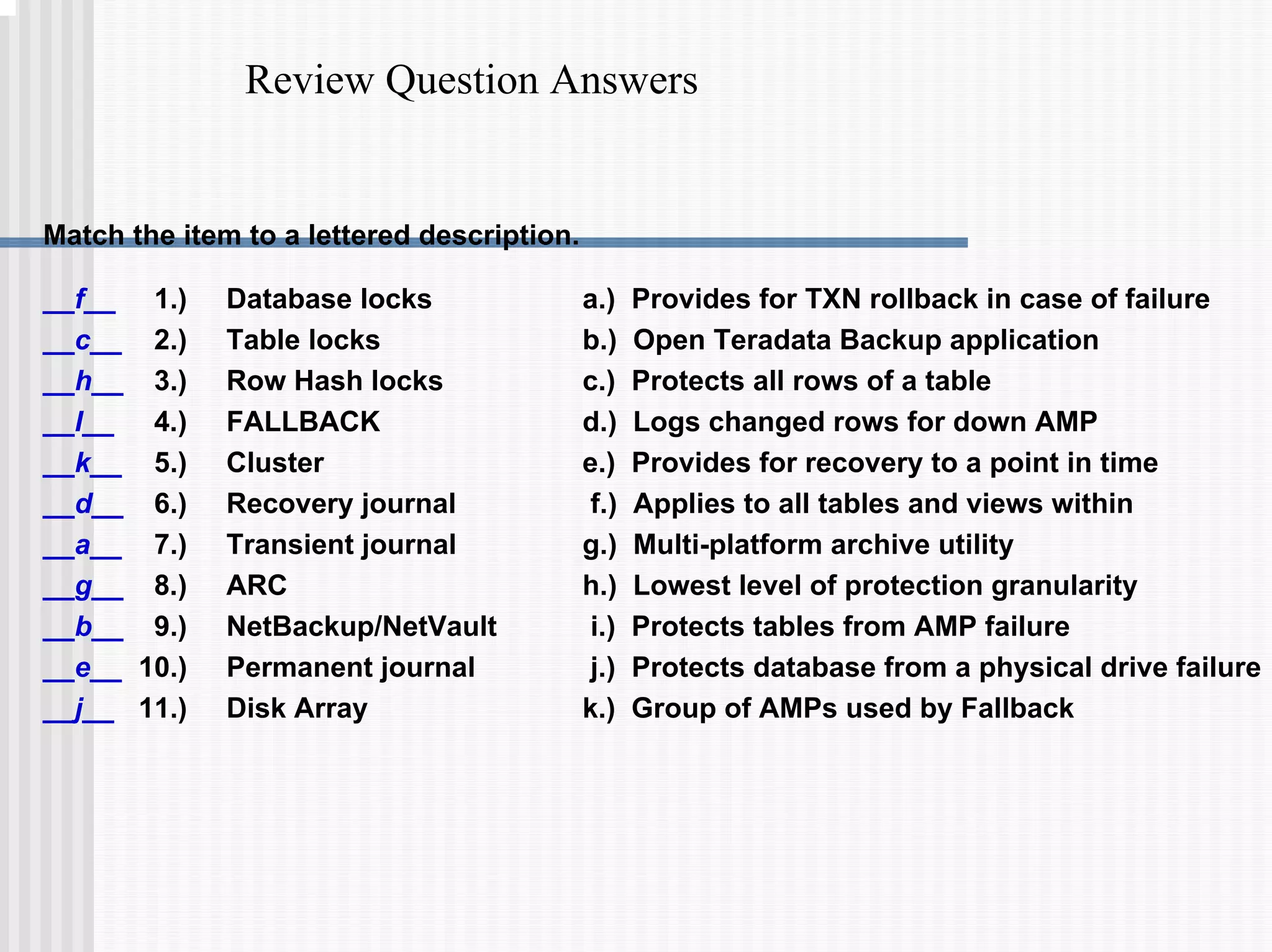 Review Question Answers
Match the item to a lettered description.
a.) Provides for TXN rollback in case of failure
b.) Open Teradata Backup application
c.) Protects all rows of a table
d.) Logs changed rows for down AMP
e.) Provides for recovery to a point in time
f.) Applies to all tables and views within
g.) Multi-platform archive utility
h.) Lowest level of protection granularity
i.) Protects tables from AMP failure
j.) Protects database from a physical drive failure
k.) Group of AMPs used by Fallback
__f__ 1.) Database locks
__c__ 2.) Table locks
__h__ 3.) Row Hash locks
__I__ 4.) FALLBACK
__k__ 5.) Cluster
__d__ 6.) Recovery journal
__a__ 7.) Transient journal
__g__ 8.) ARC
__b__ 9.) NetBackup/NetVault
__e__ 10.) Permanent journal
__j__ 11.) Disk Array
 