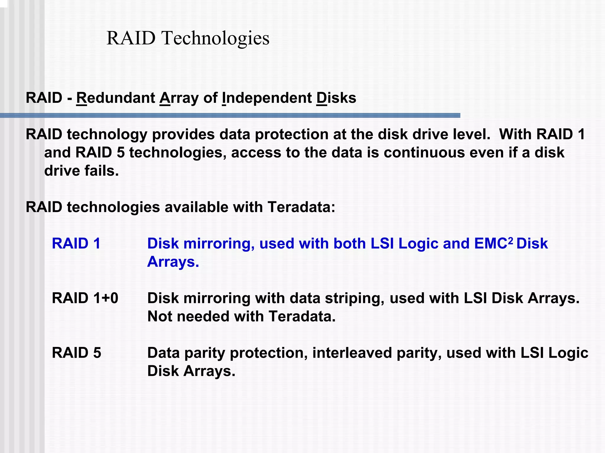 RAID Technologies
RAID - Redundant Array of Independent Disks
RAID technology provides data protection at the disk drive level. With RAID 1
and RAID 5 technologies, access to the data is continuous even if a disk
drive fails.
RAID technologies available with Teradata:
RAID 1 Disk mirroring, used with both LSI Logic and EMC2 Disk
Arrays.
RAID 1+0 Disk mirroring with data striping, used with LSI Disk Arrays.
Not needed with Teradata.
RAID 5 Data parity protection, interleaved parity, used with LSI Logic
Disk Arrays.
 
