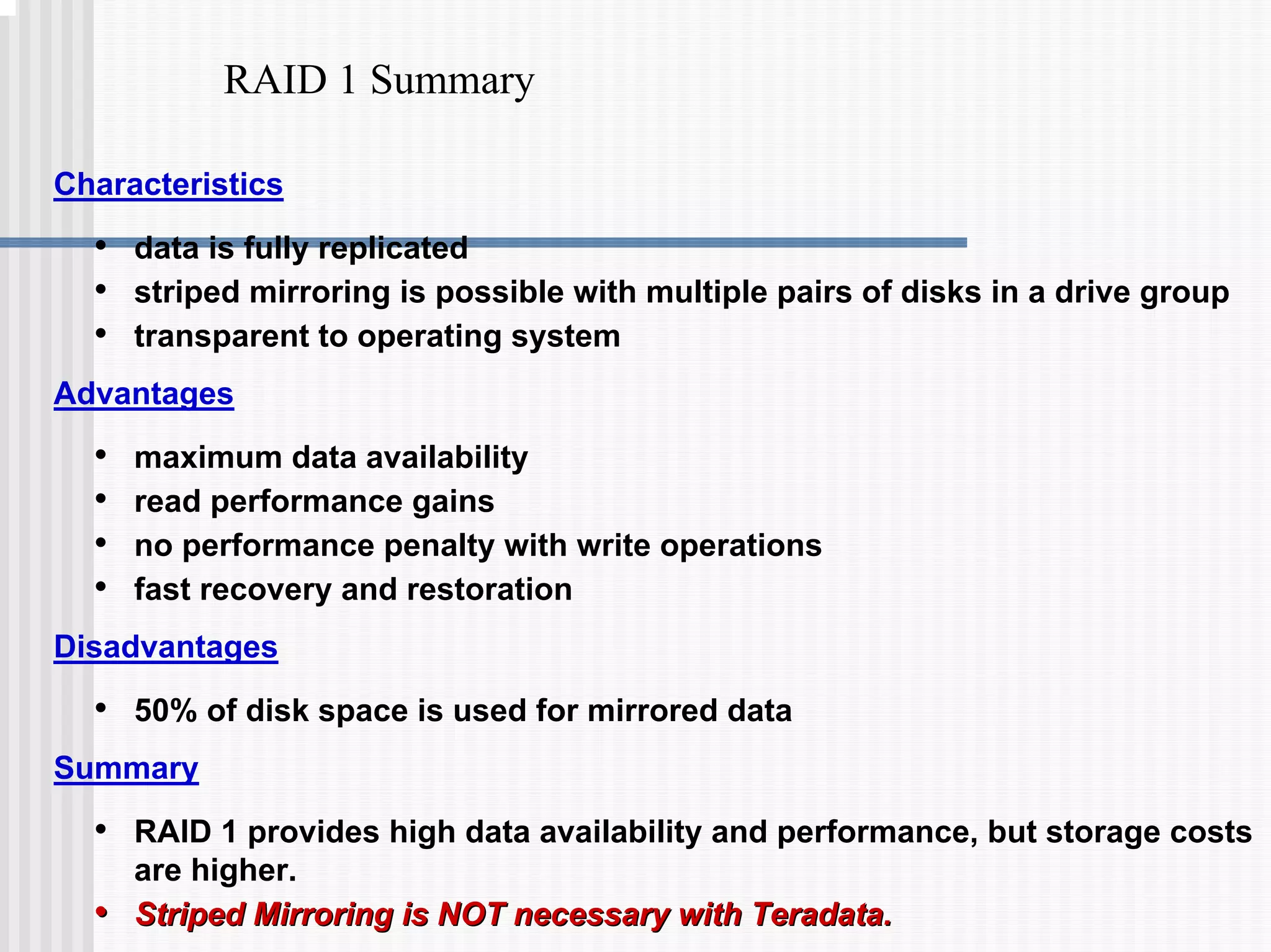 RAID 1 Summary
Characteristics
• data is fully replicated
• striped mirroring is possible with multiple pairs of disks in a drive group
• transparent to operating system
Advantages
• maximum data availability
• read performance gains
• no performance penalty with write operations
• fast recovery and restoration
Disadvantages
• 50% of disk space is used for mirrored data
Summary
• RAID 1 provides high data availability and performance, but storage costs
are higher.
•
• Striped Mirroring is NOT necessary with Teradata.
Striped Mirroring is NOT necessary with Teradata.
 
