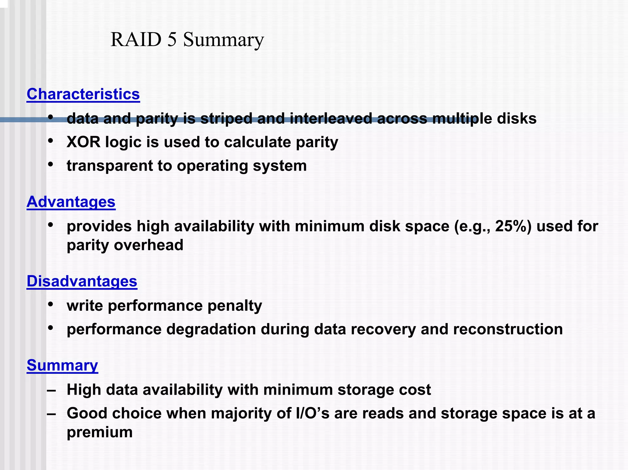 RAID 5 Summary
Characteristics
• data and parity is striped and interleaved across multiple disks
• XOR logic is used to calculate parity
• transparent to operating system
Advantages
• provides high availability with minimum disk space (e.g., 25%) used for
parity overhead
Disadvantages
• write performance penalty
• performance degradation during data recovery and reconstruction
Summary
– High data availability with minimum storage cost
– Good choice when majority of I/O’s are reads and storage space is at a
premium
 