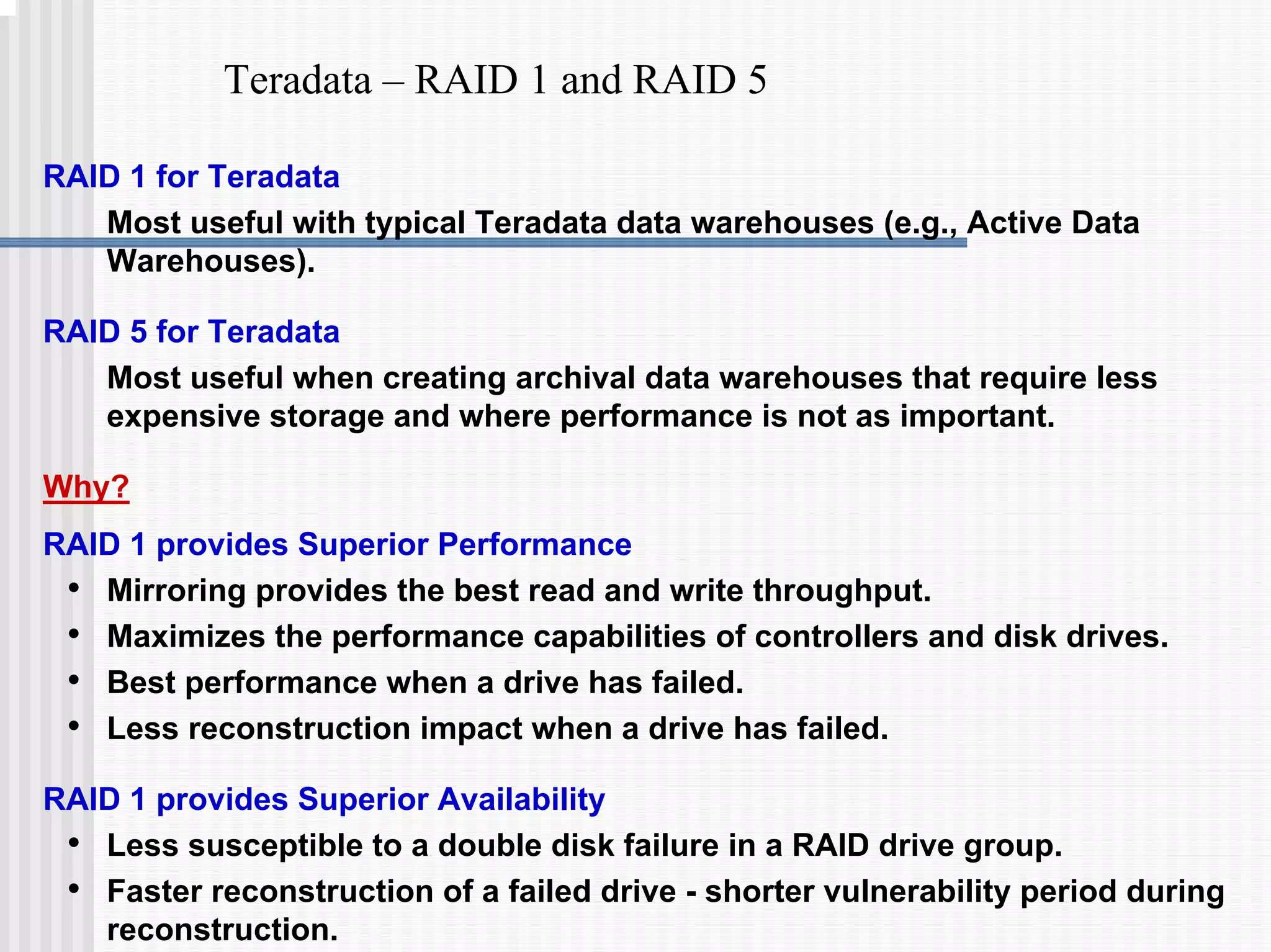Teradata – RAID 1 and RAID 5
RAID 1 for Teradata
Most useful with typical Teradata data warehouses (e.g., Active Data
Warehouses).
RAID 5 for Teradata
Most useful when creating archival data warehouses that require less
expensive storage and where performance is not as important.
Why?
RAID 1 provides Superior Performance
• Mirroring provides the best read and write throughput.
• Maximizes the performance capabilities of controllers and disk drives.
• Best performance when a drive has failed.
• Less reconstruction impact when a drive has failed.
RAID 1 provides Superior Availability
• Less susceptible to a double disk failure in a RAID drive group.
• Faster reconstruction of a failed drive - shorter vulnerability period during
reconstruction.
 