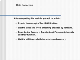 Data Protection
After completing this module, you will be able to:
• Explain the concept of FALLBACK tables.
• List the types and levels of locking provided by Teradata.
• Describe the Recovery, Transient and Permanent Journals
and their function.
• List the utilities available for archive and recovery.
 