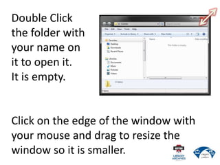 Double Click
the folder with
your name on
it to open it.
It is empty.
Click on the edge of the window with
your mouse and drag to resize the
window so it is smaller.
 