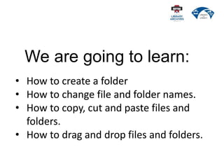 We are going to learn:
• How to create a folder
• How to change file and folder names.
• How to copy, cut and paste files and
folders.
• How to drag and drop files and folders.
 