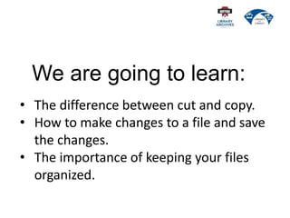 We are going to learn:
• The difference between cut and copy.
• How to make changes to a file and save
the changes.
• The importance of keeping your files
organized.
 