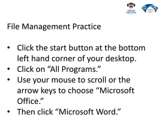 File Management Practice
• Click the start button at the bottom
left hand corner of your desktop.
• Click on “All Programs.”
• Use your mouse to scroll or the
arrow keys to choose “Microsoft
Office.”
• Then click “Microsoft Word.”
 