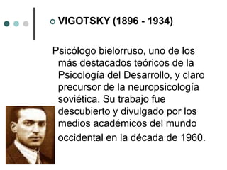  VIGOTSKY (1896 - 1934)
Psicólogo bielorruso, uno de los
más destacados teóricos de la
Psicología del Desarrollo, y claro
precursor de la neuropsicología
soviética. Su trabajo fue
descubierto y divulgado por los
medios académicos del mundo
occidental en la década de 1960.
 