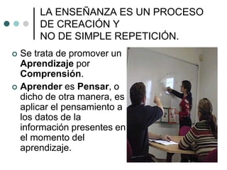 LA ENSEÑANZA ES UN PROCESO
DE CREACIÓN Y
NO DE SIMPLE REPETICIÓN.
 Se trata de promover un
Aprendizaje por
Comprensión.
 Aprender es Pensar, o
dicho de otra manera, es
aplicar el pensamiento a
los datos de la
información presentes en
el momento del
aprendizaje.
 