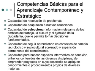 Competencias Básicas para el
Aprendizaje Contemporáneo y
Estratégico



Capacidad de resolución de problemas.
Capacidad de adaptación a nuevas situaciones.
Capacidad de seleccionar información relevante de los
ámbitos del trabajo, la cultura y el ejercicio de la
ciudadanía, que le permita tomar decisiones
fundamentadas.
Capacidad de seguir aprendiendo en contextos de cambio
tecnológico y sociocultural acelerado y expansión
permanente del conocimiento.
Capacidad para buscar espacios intermedios de conexión
entre los contenidos de las diversas disciplinas, de
emprender proyectos en cuyo desarrollo se apliquen
conocimientos o procedimientos propios de diversas
materias.


 