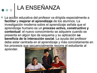 LA ENSEÑANZA
 La acción educativa del profesor va dirigida especialmente a
facilitar y mejorar el aprendizaje de los alumnos. La
investigación moderna sobre el aprendizaje señala que el
aprendizaje humano es un proceso activo, constructivo y
contextual: el nuevo conocimiento se adquiere cuando se
presenta en algún tipo de esquema y su aplicación se
beneficia de la interacción social. La ayuda del profesor
debe estar centrada en el aprendizaje y más concretamente en
los procesos que secuencialmente recorre el estudiante al
aprender.
 