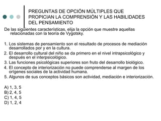 PREGUNTAS DE OPCIÓN MÚLTIPLES QUE
PROPICIAN LA COMPRENSIÓN Y LAS HABILIDADES
DEL PENSAMIENTO
De las siguientes características, elija la opción que muestre aquellas
relacionadas con la teoría de Vygotsky.
1. Los sistemas de pensamiento son el resultado de procesos de mediación
desarrollados por y en la cultura.
2. El desarrollo cultural del niño se da primero en el nivel intrapsicológico y
después en el interpsicológico.
3. Las funciones psicológicas superiores son fruto del desarrollo biológico.
4. El concepto de interiorización no puede comprenderse al margen de los
orígenes sociales de la actividad humana.
5. Algunos de sus conceptos básicos son actividad, mediación e interiorización.
A) 1, 3, 5
B) 2, 4, 5
C) 1, 4, 5
D) 1, 2, 4
 