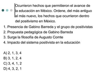 Ocurrieron hechos que permitieron el avance de
la educación en México. Ordene, del más antiguo
al más nuevo, los hechos que ocurrieron dentro
del positivismo en México.
1. Presencia de Gabino Barreda y el grupo de positivistas
2. Propuesta pedagógica de Gabino Barreda
3. Surge la filosofía de Augusto Comte
4. Impacto del sistema positivista en la educación
A) 2, 1, 3, 4
B) 3, 1, 2, 4
C) 3, 4, 1, 2
D) 4, 3, 2, 1
 