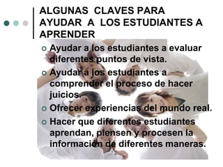 ALGUNAS CLAVES PARA
AYUDAR A LOS ESTUDIANTES A
APRENDER
 Ayudar a los estudiantes a evaluar
diferentes puntos de vista.
 Ayudar a los estudiantes a
comprender el proceso de hacer
juicios.
 Ofrecer experiencias del mundo real.
 Hacer que diferentes estudiantes
aprendan, piensen y procesen la
información de diferentes maneras.
 