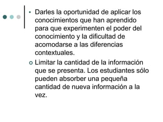  Darles la oportunidad de aplicar los
conocimientos que han aprendido
para que experimenten el poder del
conocimiento y la dificultad de
acomodarse a las diferencias
contextuales.
 Limitar la cantidad de la información
que se presenta. Los estudiantes sólo
pueden absorber una pequeña
cantidad de nueva información a la
vez.
 