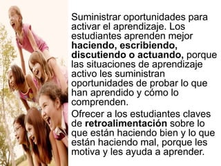  Suministrar oportunidades para
activar el aprendizaje. Los
estudiantes aprenden mejor
haciendo, escribiendo,
discutiendo o actuando, porque
las situaciones de aprendizaje
activo les suministran
oportunidades de probar lo que
han aprendido y cómo lo
comprenden.
Ofrecer a los estudiantes claves
de retroalimentación sobre lo
que están haciendo bien y lo que
están haciendo mal, porque les
motiva y les ayuda a aprender.

 