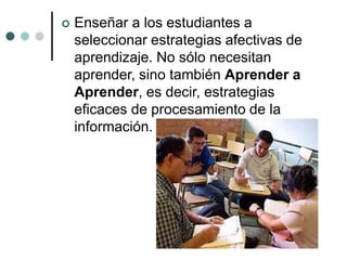  Enseñar a los estudiantes a
seleccionar estrategias afectivas de
aprendizaje. No sólo necesitan
aprender, sino también Aprender a
Aprender, es decir, estrategias
eficaces de procesamiento de la
información.
 