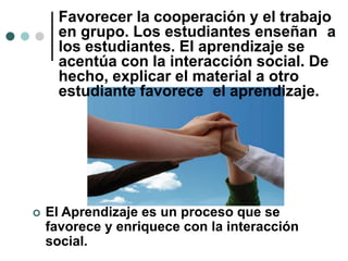  El Aprendizaje es un proceso que se
favorece y enriquece con la interacción
social.
Favorecer la cooperación y el trabajo
en grupo. Los estudiantes enseñan a
los estudiantes. El aprendizaje se
acentúa con la interacción social. De
hecho, explicar el material a otro
estudiante favorece el aprendizaje.
 