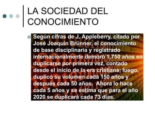 LA SOCIEDAD DEL
CONOCIMIENTO
 Según cifras de J. Appleberry, citado por
José Joaquín Brünner, el conocimiento
de base disciplinaria y registrado
internacionalmente demoró 1,750 años en
duplicarse por primera vez, contado
desde el inicio de la era cristiana; luego,
duplicó su volumen cada 150 años y
después cada 50 años. Ahora lo hace
cada 5 años y se estima que para el año
2020 se duplicará cada 73 días.
 