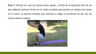 Paso 7. Pararse sin usar las manos como apoyo.- al final de la ejecución del rol, los
pies deberán ponerse firmes en el suelo y tendrás que pararte sin colocar las manos
en el suelo. La piernas tendrán que estirarse y luego se terminará de pie con las
manos sobre la cabeza.
 