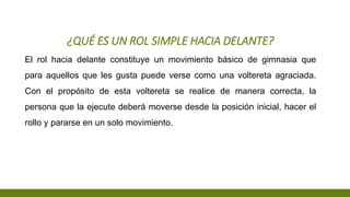 ¿QUÉ ES UN ROL SIMPLE HACIA DELANTE?
El rol hacia delante constituye un movimiento básico de gimnasia que
para aquellos que les gusta puede verse como una voltereta agraciada.
Con el propósito de esta voltereta se realice de manera correcta, la
persona que la ejecute deberá moverse desde la posición inicial, hacer el
rollo y pararse en un solo movimiento.
 