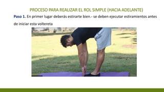 PROCESO PARA REALIZAR EL ROL SIMPLE (HACIA ADELANTE)
Paso 1. En primer lugar deberás estirarte bien.- se deben ejecutar estiramientos antes
de iniciar esta voltereta
 