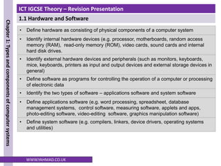 ICT IGCSE Theory – Revision Presentation
1.1 Hardware and Software
Chapter
1:
Types
and
components
of
computer
systems
WWW.YAHMAD.CO.UK
• Define hardware as consisting of physical components of a computer system
• Identify internal hardware devices (e.g. processor, motherboards, random access
memory (RAM), read-only memory (ROM), video cards, sound cards and internal
hard disk drives.
• Identify external hardware devices and peripherals (such as monitors, keyboards,
mice, keyboards, printers as input and output devices and external storage devices in
general)
• Define software as programs for controlling the operation of a computer or processing
of electronic data
• Identify the two types of software – applications software and system software
• Define applications software (e.g. word processing, spreadsheet, database
management systems, control software, measuring software, applets and apps,
photo-editing software, video-editing software, graphics manipulation software)
• Define system software (e.g. compilers, linkers, device drivers, operating systems
and utilities)
 