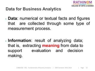 21BBA3DA - DSC - Fundamentals of Business Analytics | ODD Semester 2022-2023 | Page 12
⦁ Data: numerical or textual facts and figures
that are collected through some type of
measurement process.
⦁ Information: result of analyzing data;
that is, extracting meaning from data to
support evaluation and decision
making.
 