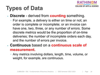 21BBA3DA - DSC - Fundamentals of Business Analytics | ODD Semester 2022-2023 | Page 16
⦁ Discrete - derived from counting something.
◦ For example, a delivery is either on time or not; an
order is complete or incomplete; or an invoice can
have one, two, three, or any number of errors. Some
discrete metrics would be the proportion of on-time
deliveries; the number of incomplete orders each day,
and the number of errors per invoice.
⦁ Continuous based on a continuous scale of
measurement.
◦ Any metrics involving dollars, length, time, volume, or
weight, for example, are continuous.
 