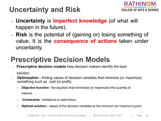21BBA3DA - DSC - Fundamentals of Business Analytics | ODD Semester 2022-2023 | Page 23
⦁ Uncertainty is imperfect knowledge (of what will
happen in the future).
⦁ Risk is the potential of (gaining or) losing something of
value. It is the consequence of actions taken under
uncertainty.
⦁ Prescriptive decision models help decision makers identify the best
solution.
⦁ Optimization - finding values of decision variables that minimize (or maximize)
something such as cost (or profit).
⦁ Objective function - the equation that minimizes (or maximizes) the quantity of
interest.
⦁ Constraints - limitations or restrictions.
⦁ Optimal solution - values of the decision variables at the minimum (or maximum) point.
 