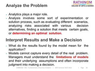 21BBA3DA - DSC - Fundamentals of Business Analytics | ODD Semester 2022-2023 | Page 26
⦁ Analytics plays a major role.
⦁ Analysis involves some sort of experimentation or
solution process, such as evaluating different scenarios,
analyzing risks associated with various decision
alternatives, finding a solution that meets certain goals,
or determining an optimal solution.
⦁ What do the results found by the model mean for the
application?
⦁ Models cannot capture every detail of the real problem.
Managers must understand the limitations of models
and their underlying assumptions and often incorporate
judgment into making a decision.
 