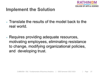 21BBA3DA - DSC - Fundamentals of Business Analytics | ODD Semester 2022-2023 | Page 27
⦁ Translate the results of the model back to the
real world.
⦁ Requires providing adequate resources,
motivating employees, eliminating resistance
to change, modifying organizational policies,
and developing trust.
 