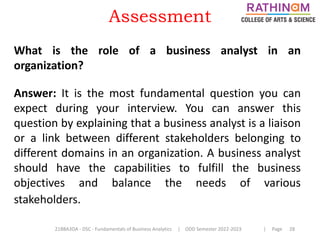 21BBA3DA - DSC - Fundamentals of Business Analytics | ODD Semester 2022-2023 | Page 28
What is the role of a business analyst in an
organization?
Answer: It is the most fundamental question you can
expect during your interview. You can answer this
question by explaining that a business analyst is a liaison
or a link between different stakeholders belonging to
different domains in an organization. A business analyst
should have the capabilities to fulfill the business
objectives and balance the needs of various
stakeholders.
Assessment
 