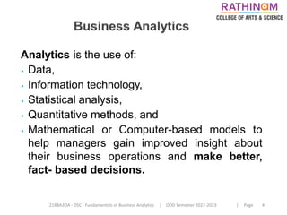 21BBA3DA - DSC - Fundamentals of Business Analytics | ODD Semester 2022-2023 | Page 4
Analytics is the use of:
⦁ Data,
⦁ Information technology,
⦁ Statistical analysis,
⦁ Quantitative methods, and
⦁ Mathematical or Computer-based models to
help managers gain improved insight about
their business operations and make better,
fact- based decisions.
 