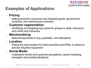 21BBA3DA - DSC - Fundamentals of Business Analytics | ODD Semester 2022-2023 | Page 5
⦁ Pricing
◦ setting prices for consumer and industrial goods, government
contracts, and maintenance contracts
⦁ Customer segmentation
◦ identifying and targeting key customer groups in retail, insurance,
and credit card industries
⦁ Merchandising
◦ determining brands to buy, quantities, and allocations
⦁ Location
◦ finding the best location for bank branches and ATMs, or where to
service industrial equipment
⦁ Social Media
◦ understand trends and customer perceptions; assist marketing
managers and product designers
 