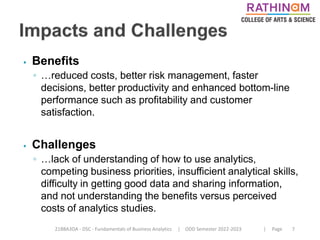 21BBA3DA - DSC - Fundamentals of Business Analytics | ODD Semester 2022-2023 | Page 7
⦁ Benefits
◦ …reduced costs, better risk management, faster
decisions, better productivity and enhanced bottom-line
performance such as profitability and customer
satisfaction.
⦁ Challenges
◦ …lack of understanding of how to use analytics,
competing business priorities, insufficient analytical skills,
difficulty in getting good data and sharing information,
and not understanding the benefits versus perceived
costs of analytics studies.
 