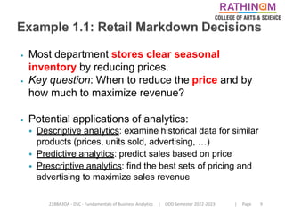 21BBA3DA - DSC - Fundamentals of Business Analytics | ODD Semester 2022-2023 | Page 9
⦁ Most department stores clear seasonal
inventory by reducing prices.
⦁ Key question: When to reduce the price and by
how much to maximize revenue?
⦁ Potential applications of analytics:
⦁ Descriptive analytics: examine historical data for similar
products (prices, units sold, advertising, …)
⦁ Predictive analytics: predict sales based on price
⦁ Prescriptive analytics: find the best sets of pricing and
advertising to maximize sales revenue
 