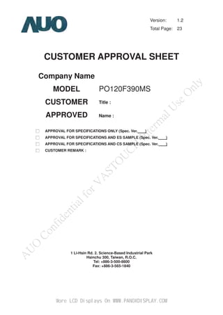 PO120F390MS
Version: 1.2
Total Page: 23
CUSTOMER APPROVAL SHEET
Company Name
MODEL
CUSTOMER
APPROVED
Title :
Name :
ˎġ APPROVAL FOR SPECIFICATIONS ONLY (Spec. Ver. )
ˎġ APPROVAL FOR SPECIFICATIONS AND ES SAMPLE (Spec. Ver. )
ˎġ APPROVAL FOR SPECIFICATIONS AND CS SAMPLE (Spec. Ver. )
ˎġ CUSTOMER REMARK :
1 Li-Hsin Rd. 2. Science-Based Industrial Park
Hsinchu 300, Taiwan, R.O.C.
Tel: +886-3-500-8800
Fax: +886-3-565-1840
Global LCD Panel Exchange Center www.panelook.com
www.panelook.com
More LCD Displays On WWW.PANOXDISPLAY.COM
 