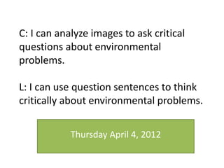 C: I can analyze images to ask critical
questions about environmental
problems.
L: I can use question sentences to think
critically about environmental problems.
Thursday April 4, 2012
 