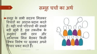 समूह चचचा कच अर्ा
समूह क
े सभी सदस्य ममलकर
विचचरों कच आदचन-प्रदचन करते
हैं। यही चचचा पररचचचा की सबसे
बडी खूबी है, इस तकनीक क
े
अनुसचर सभी छचत्र और
अध्यचपक ममल बैठकर ककसी
विषय विशेष पर खुलकर अपने
विचचर प्रकट करते हैं।
8/1/2022
Dr. Mahesh Koltame CC-BY
2
 