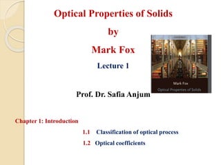 Optical Properties of Solids
by
Mark Fox
Lecture 1
Prof. Dr. Safia Anjum
Chapter 1: Introduction
1.1 Classification of optical process
1.2 Optical coefficients
 