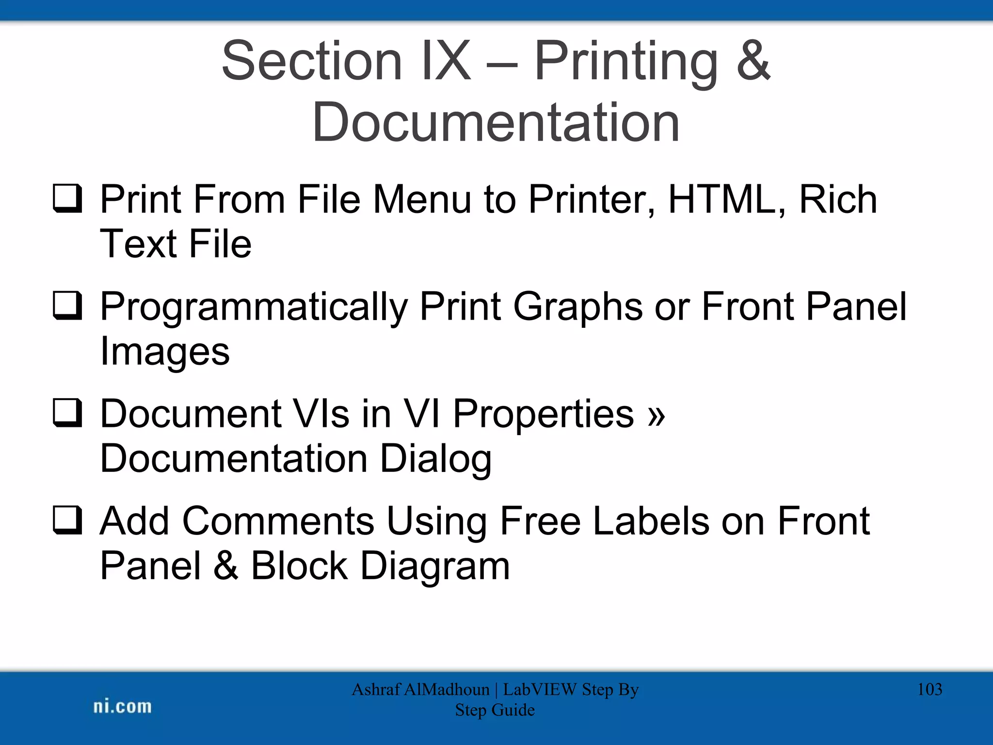 Section IX – Printing &
Documentation
 Print From File Menu to Printer, HTML, Rich
Text File
 Programmatically Print Graphs or Front Panel
Images
 Document VIs in VI Properties »
Documentation Dialog
 Add Comments Using Free Labels on Front
Panel & Block Diagram
Ashraf AlMadhoun | LabVIEW Step By
Step Guide
103
 