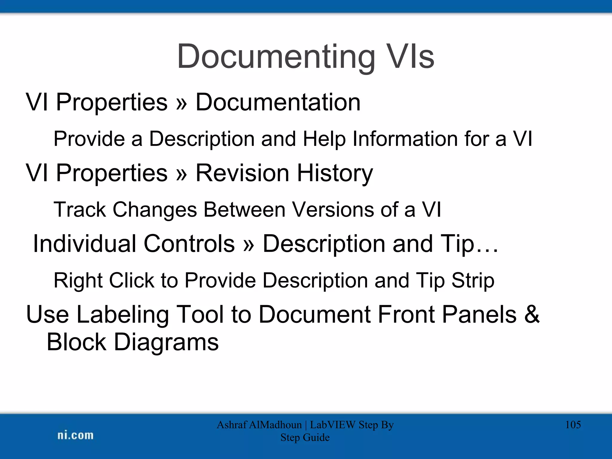 Documenting VIs
VI Properties » Documentation
Provide a Description and Help Information for a VI
VI Properties » Revision History
Track Changes Between Versions of a VI
Individual Controls » Description and Tip…
Right Click to Provide Description and Tip Strip
Use Labeling Tool to Document Front Panels &
Block Diagrams
Ashraf AlMadhoun | LabVIEW Step By
Step Guide
105
 