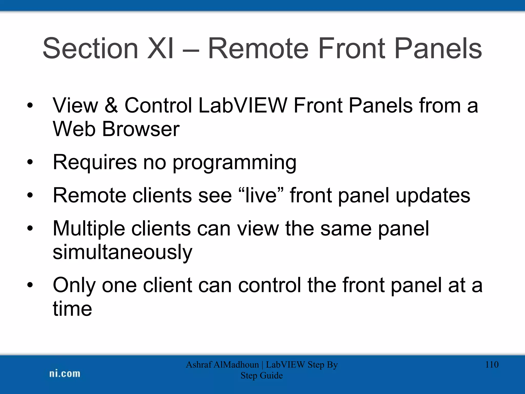 Section XI – Remote Front Panels
• View & Control LabVIEW Front Panels from a
Web Browser
• Requires no programming
• Remote clients see “live” front panel updates
• Multiple clients can view the same panel
simultaneously
• Only one client can control the front panel at a
time
Ashraf AlMadhoun | LabVIEW Step By
Step Guide
110
 