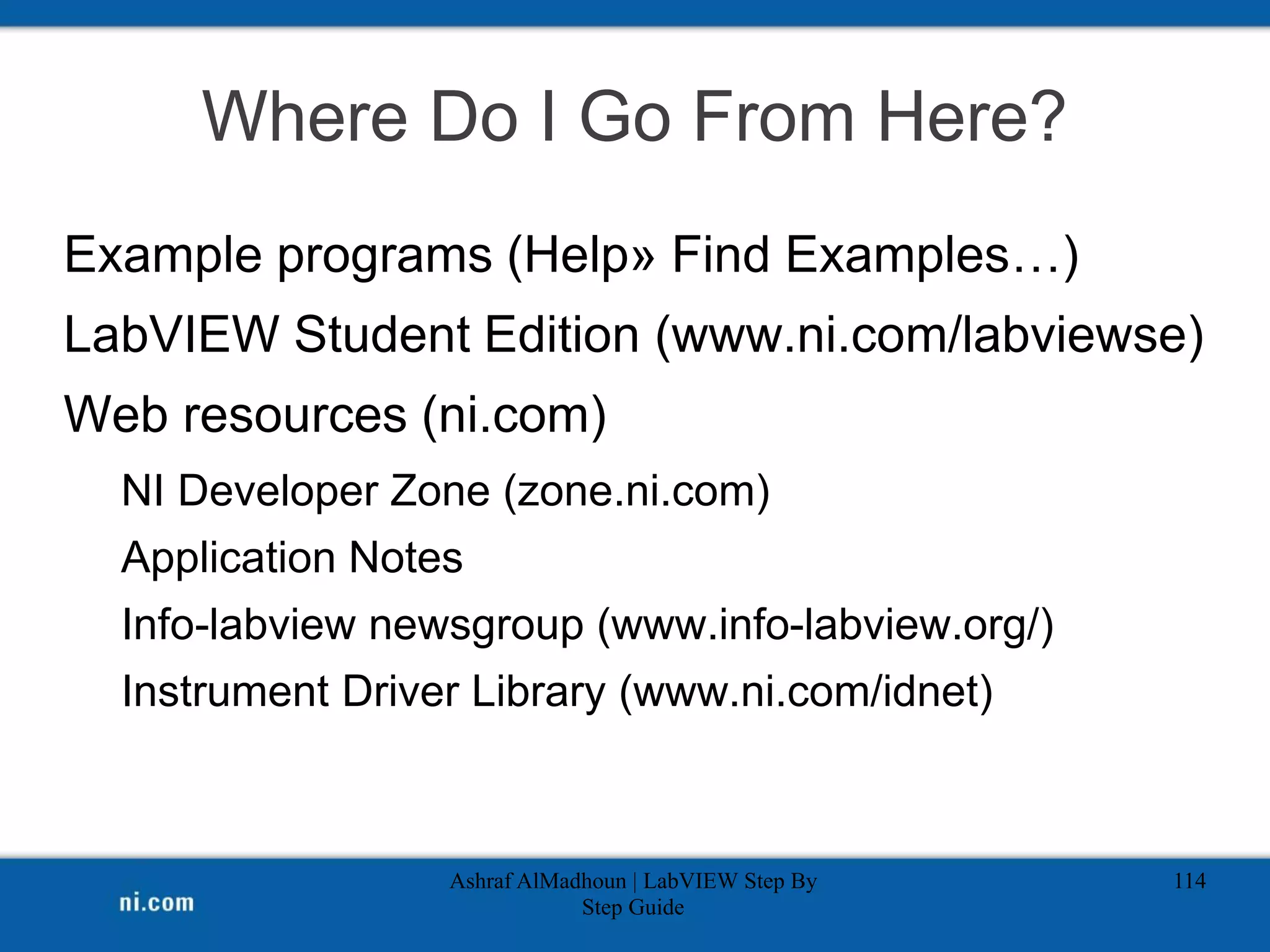 Where Do I Go From Here?
Example programs (Help» Find Examples…)
LabVIEW Student Edition (www.ni.com/labviewse)
Web resources (ni.com)
NI Developer Zone (zone.ni.com)
Application Notes
Info-labview newsgroup (www.info-labview.org/)
Instrument Driver Library (www.ni.com/idnet)
Ashraf AlMadhoun | LabVIEW Step By
Step Guide
114
 