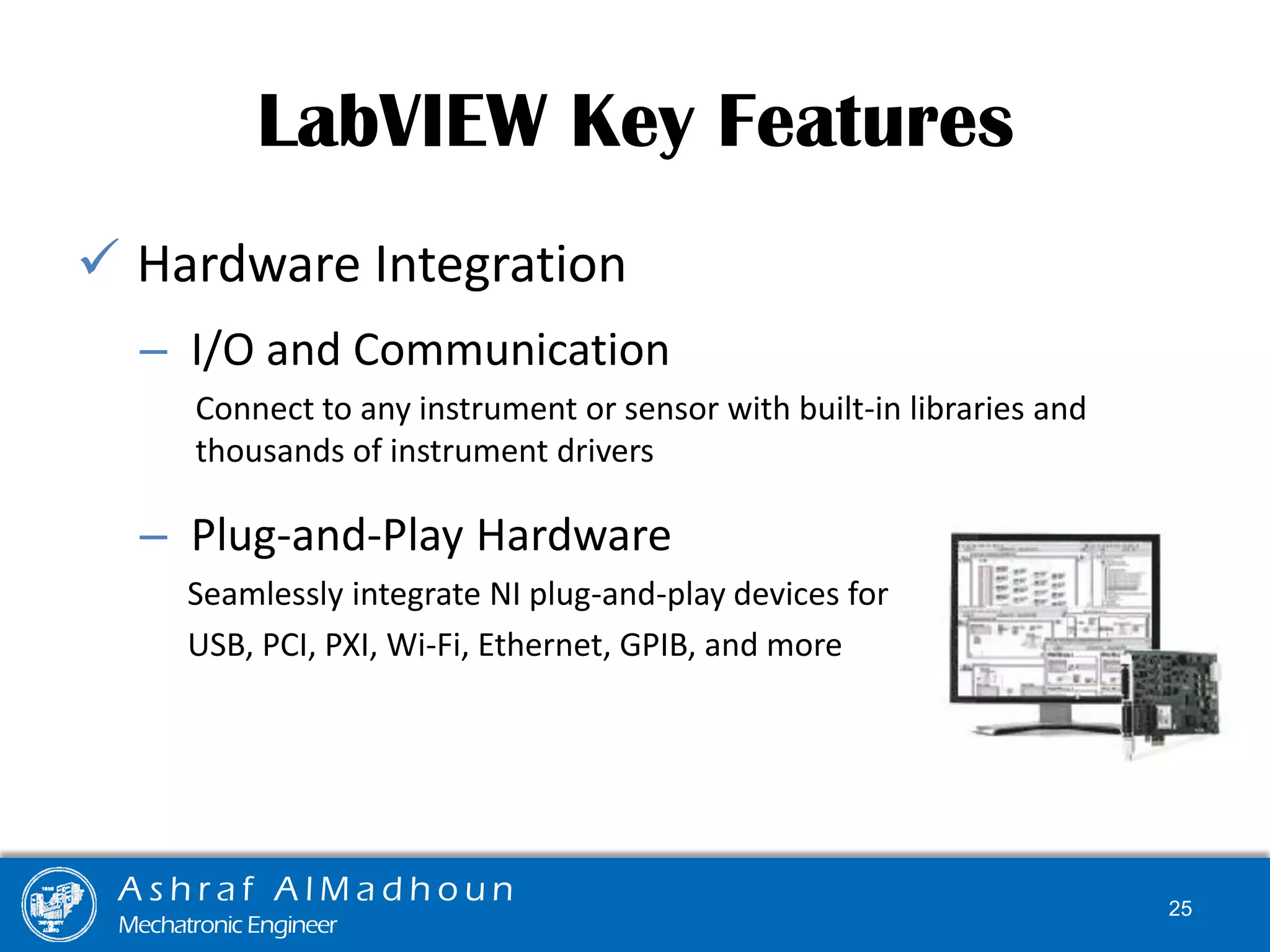  Hardware Integration
– I/O and Communication
Connect to any instrument or sensor with built-in libraries and
thousands of instrument drivers
– Plug-and-Play Hardware
Seamlessly integrate NI plug-and-play devices for
USB, PCI, PXI, Wi-Fi, Ethernet, GPIB, and more
LabVIEW Key Features
A s h r a f A l M a d h o u n
Mechatronic Engineer
25
 