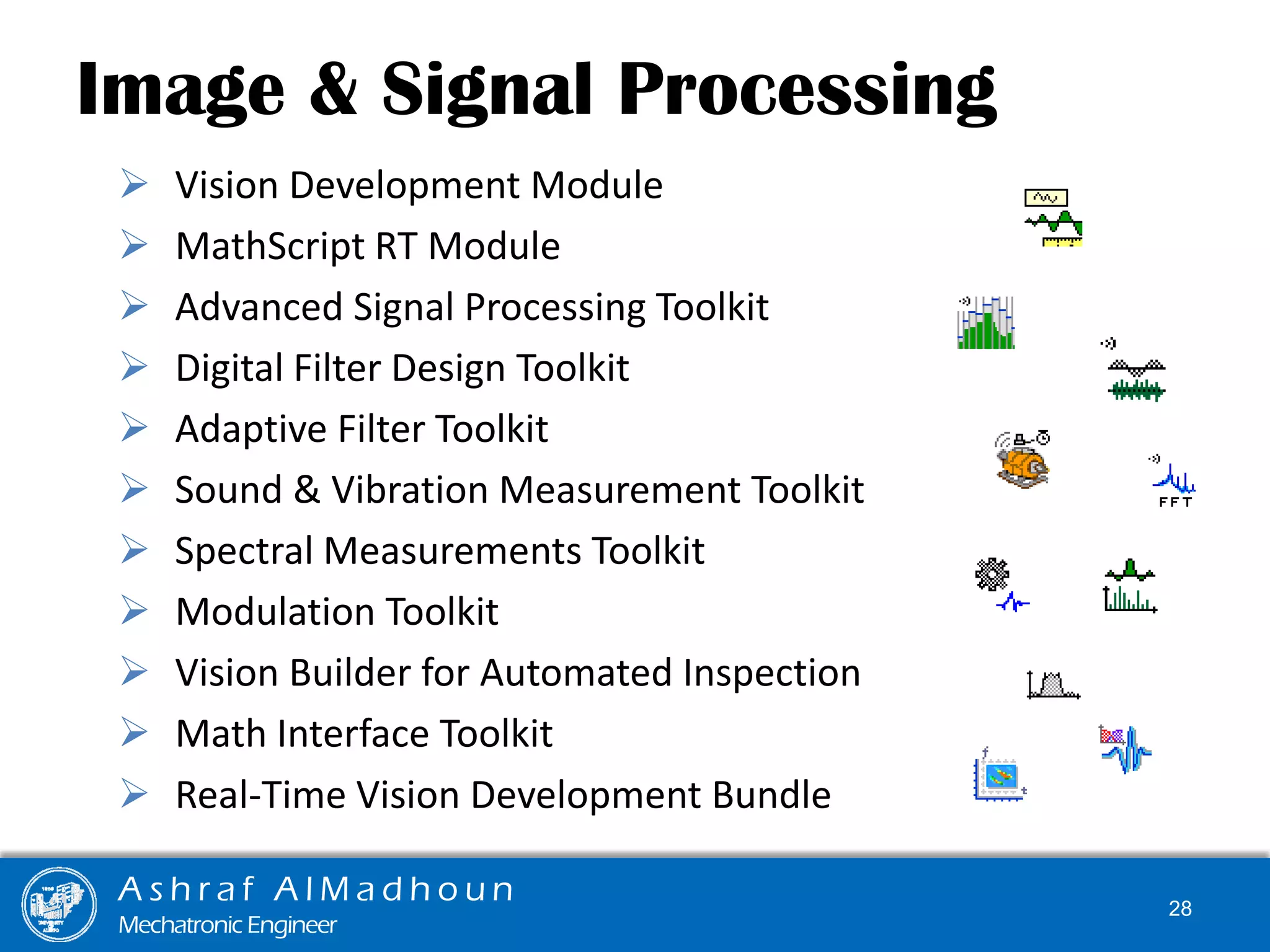 Image & Signal Processing
 Vision Development Module
 MathScript RT Module
 Advanced Signal Processing Toolkit
 Digital Filter Design Toolkit
 Adaptive Filter Toolkit
 Sound & Vibration Measurement Toolkit
 Spectral Measurements Toolkit
 Modulation Toolkit
 Vision Builder for Automated Inspection
 Math Interface Toolkit
 Real-Time Vision Development Bundle
A s h r a f A l M a d h o u n
Mechatronic Engineer
28
 