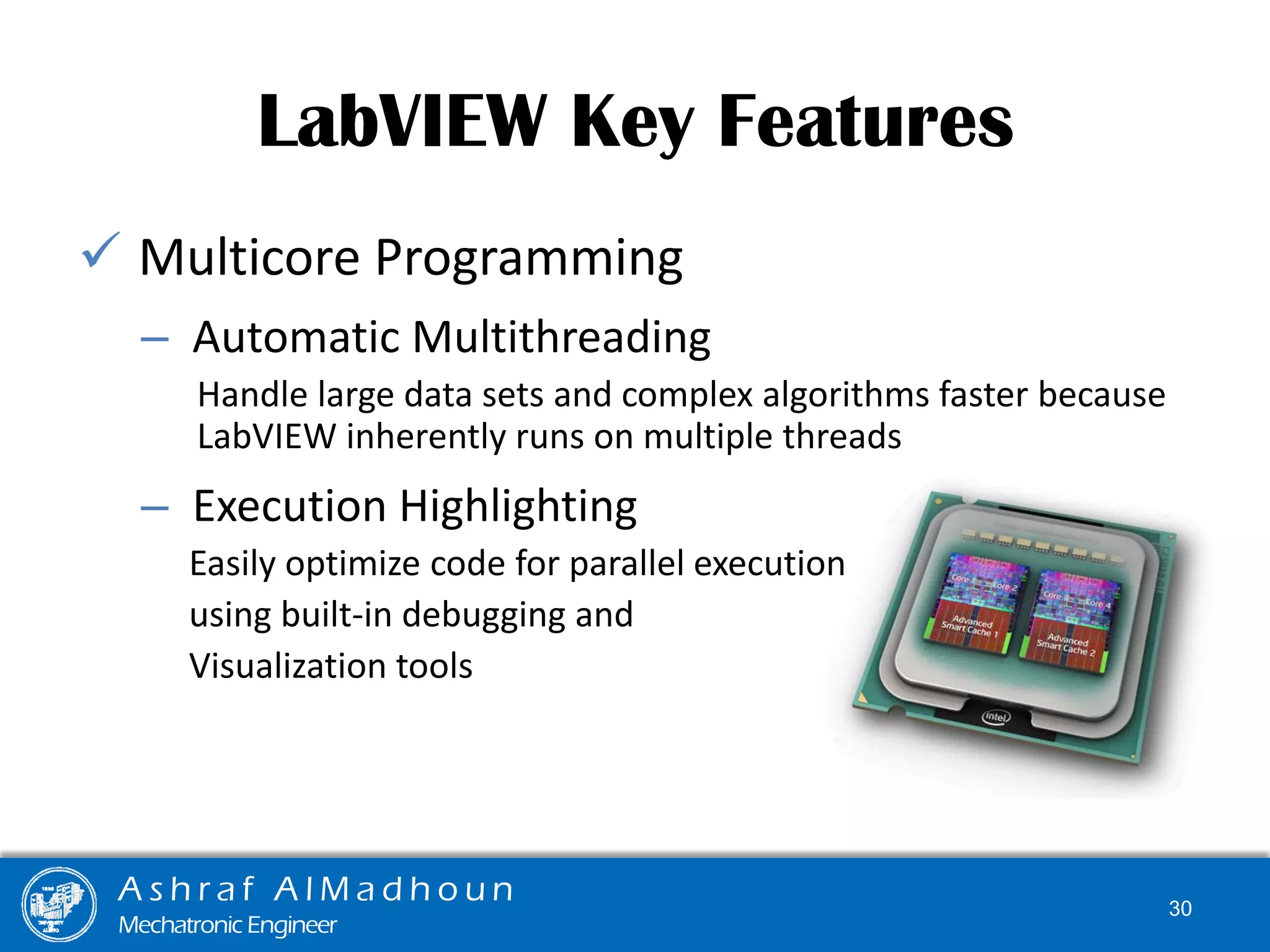  Multicore Programming
– Automatic Multithreading
Handle large data sets and complex algorithms faster because
LabVIEW inherently runs on multiple threads
– Execution Highlighting
Easily optimize code for parallel execution
using built-in debugging and
Visualization tools
LabVIEW Key Features
A s h r a f A l M a d h o u n
Mechatronic Engineer
30
 