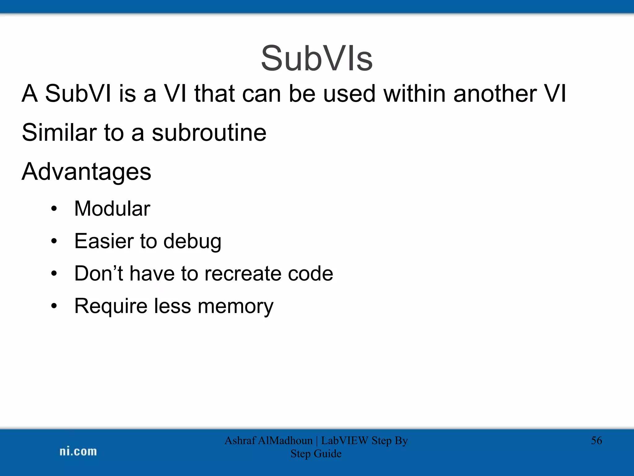 SubVIs
A SubVI is a VI that can be used within another VI
Similar to a subroutine
Advantages
• Modular
• Easier to debug
• Don’t have to recreate code
• Require less memory
Ashraf AlMadhoun | LabVIEW Step By
Step Guide
56
 
