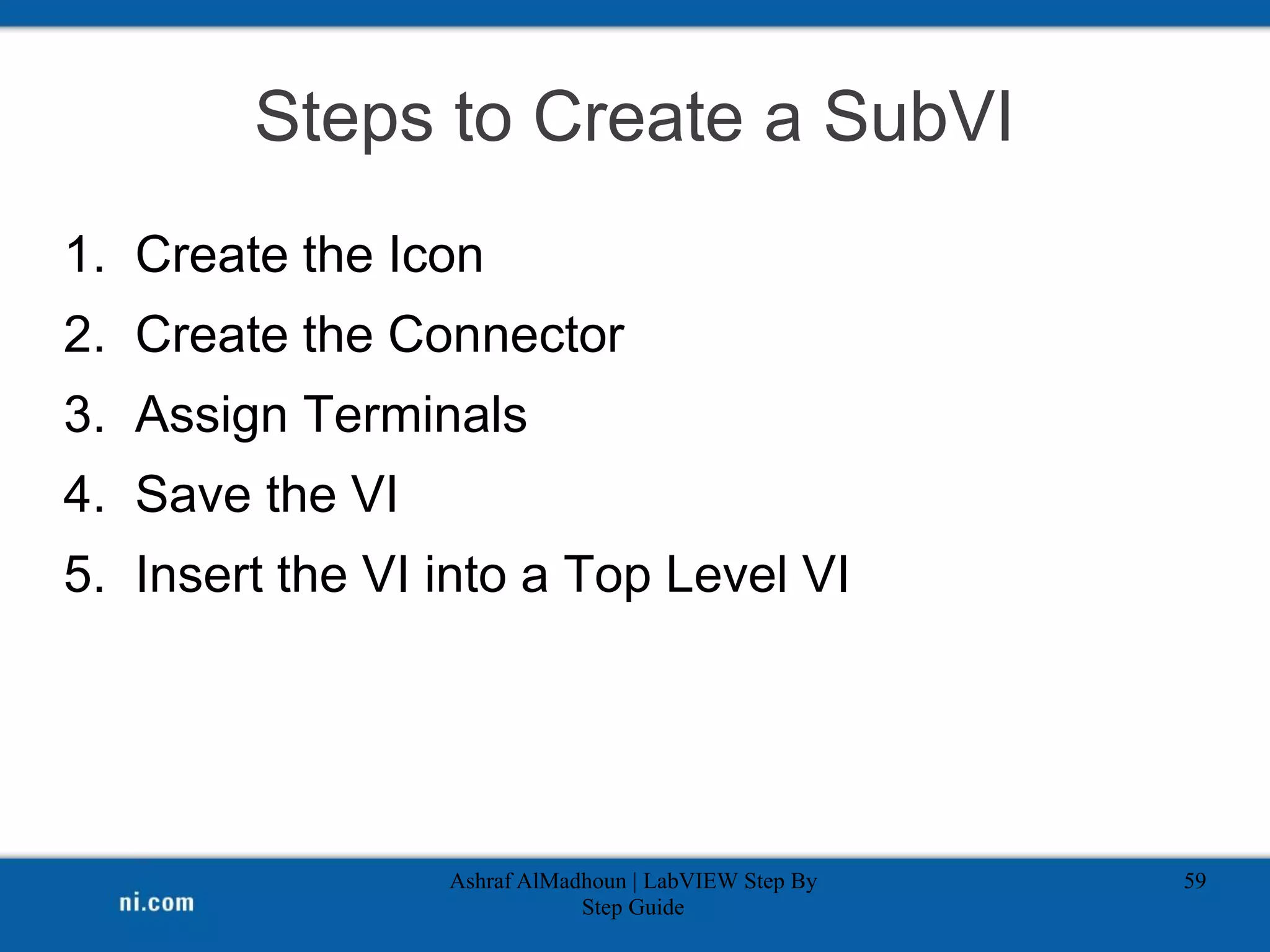 Steps to Create a SubVI
1. Create the Icon
2. Create the Connector
3. Assign Terminals
4. Save the VI
5. Insert the VI into a Top Level VI
Ashraf AlMadhoun | LabVIEW Step By
Step Guide
59
 